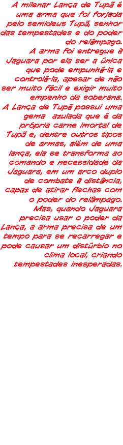 A milenar Lança de Tupã é uma arma que foi forjada pelo semideus Tupã, senhor das tempestades e do poder do relâmpago. A arma foi entregue à Jaguara por ela ser a única que pode empunhá-la e controlá-la, apesar de não ser muito fácil e exigir muito empenho da soberana. A Lança de Tupã possui uma gema azulada que é da própria carne imortal de Tupã e, dentre outros tipos de armas, além de uma lança, ela se transforma ao comando e necessidade da Jaguara, em um arco duplo de combate à distância, capaz de atirar flechas com o poder do relâmpago. Mas, quando Jaguara precisa usar o poder da Lança, a arma precisa de um tempo para se recarregar e pode causar um distúrbio no clima local, criando tempestades inesperadas.