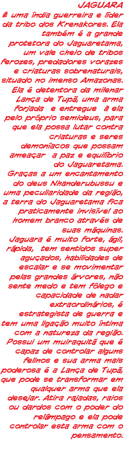 JAGUARA É uma índia guerreira e líder da tribo dos Krenakores. Ela também é a grande protetora do Jaguaretama, um vale cheio de tribos ferozes, predadores vorazes e criaturas sobrenaturais, situado no imenso Amazonas. Ela é detentora da milenar Lança de Tupã, uma arma forjada e entregue à ela pelo próprio semideus, para que ela possa lutar contra criaturas e seres demoníacos que possam ameaçar a paz e equilíbrio do Jaguaretama. Graças a um encantamento do deus Nhanderubussu e uma peculiaridade da região, a terra do Jaguaretama fica praticamente invisível ao homem branco através de suas máquinas. Jaguara é muito forte, ágil, rápida, tem sentidos super aguçados, habilidades de escalar e se movimentar pelas grandes árvores, não sente medo e tem fôlego e capacidade de nadar extraordinários, é estrategista de guerra e tem uma ligação muito íntima com a natureza da região. Possui um muiraquitã que é capaz de controlar alguns felinos e sua arma mais poderosa é a Lança de Tupã, que pode se transformar em qualquer arma que ela desejar. Atira rajadas, raios ou dardos com o poder do relâmpago e ela pode controlar esta arma com o pensamento. 