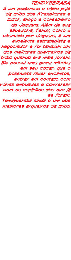 TENDYBERABA É um poderoso e sábio pajé da tribo dos Krenakores e tutor, amigo e conselheiro da Jaguara. Além de sua sabedoria, Tendy, como é chamado por Jaguara, é um excelente estrategista e negociador e foi também um dos melhores guerreiros da tribo quando era mais jovem. Ele possui uma gema mística em seu cocar, que o possibilita fazer encantos, entrar em contato com várias entidades e conversar com os espíritos dos que já se foram. Tendyberaba ainda é um dos melhores arqueiros da tribo.