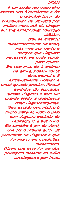 IKAN É um poderoso guerreiro exilado dos Krenakores e foi o principal tutor do treinamento de Jaguara por muitos anos, até ela chegar em sua excepcional condição atlética. Ikan se afastou misteriosamente da tribo, mas vive por perto e sempre que Jaguara necessita, ele pode surgir para ajudar. Ele tem mais de 2 metros de altura, possui força descomunal e é extremamente violento e cruel quando precisa. Possui sentidos tão aguçados quanto Jaguara e tem um grande aliado, a gigantesca onça Jaguareteguaçu. Seu estado psicológico é muito instável, motivo pelo qual Jaguara desistiu de reintegrá-lo à sua tribo. Ele também é pai de Joati, que foi o grande amor da juventude de Jaguara e que foi morto em condições misteriosas. Dizem que este foi um dos principais motivos do exílio autoimposto por Ikan...