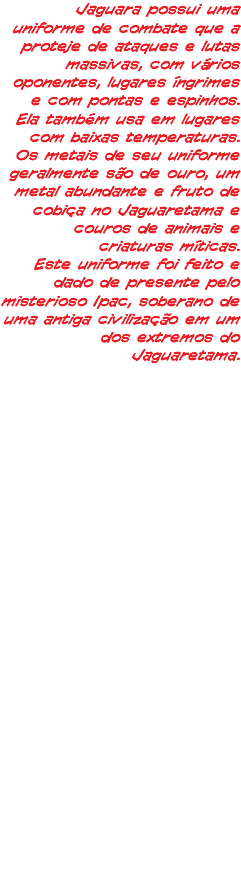 Jaguara possui uma uniforme de combate que a proteje de ataques e lutas massivas, com vários oponentes, lugares íngrimes e com pontas e espinhos. Ela também usa em lugares com baixas temperaturas. Os metais de seu uniforme geralmente são de ouro, um metal abundante e fruto de cobiça no Jaguaretama e couros de animais e criaturas míticas. Este uniforme foi feito e dado de presente pelo misterioso Ipac, soberano de uma antiga civilização em um dos extremos do Jaguaretama.