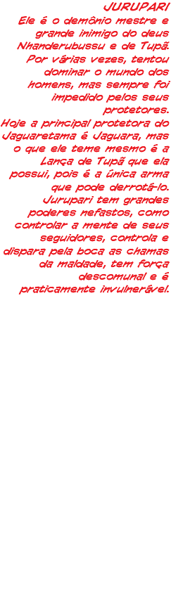 JURUPARI Ele é o demônio mestre e grande inimigo do deus Nhanderubussu e de Tupã. Por várias vezes, tentou dominar o mundo dos homens, mas sempre foi impedido pelos seus protetores. Hoje a principal protetora do Jaguaretama é Jaguara, mas o que ele teme mesmo é a Lança de Tupã que ela possui, pois é a única arma que pode derrotá-lo. Jurupari tem grandes poderes nefastos, como controlar a mente de seus seguidores, controla e dispara pela boca as chamas da maldade, tem força descomunal e é praticamente invulnerável.