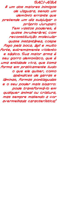 SACI-AÍBA É um dos maiores inimigos de Jaguara, sendo um demônio errante que pretende um dia subjulgar o próprio Jurupari. Tem vastos poderes, é quase invulnerável, com reconstituição molecular quase instantânea, cospe fogo pela boca, ágil e muito forte, extremamente violento e sádico. Sua maior arma é seu gorro demoníaco, que é uma entidade viva, que toma forma em praticamente tudo o que ele quiser, como apêndices de garras e lâminas, formas pontiagudas e o seu poder mais bizarro: pode transformá-lo em qualquer animal ou criatura, mas sempre matendo a cor avermelhada característica!