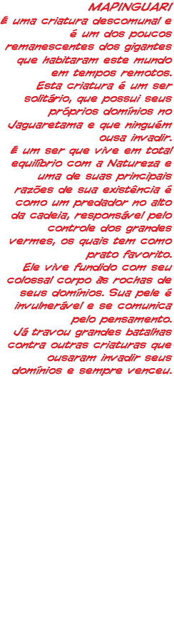 MAPINGUARI É uma criatura descomunal e é um dos poucos remanescentes dos gigantes que habitaram este mundo em tempos remotos. Esta criatura é um ser solitário, que possui seus próprios domínios no Jaguaretama e que ninguém ousa invadir. É um ser que vive em total equilíbrio com a Natureza e uma de suas principais razões de sua existência é como um predador no alto da cadeia, responsável pelo controle dos grandes vermes, os quais tem como prato favorito. Ele vive fundido com seu colossal corpo às rochas de seus domínios. Sua pele é invulnerável e se comunica pelo pensamento. Já travou grandes batalhas contra outras criaturas que ousaram invadir seus domínios e sempre venceu. 