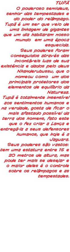 TUPÃ O poderoso semideus, senhor das tempestades e do poder do relâmpago. Tupã é um ser que veio de uma linhagem de gigantes que um dia habitaram nosso mundo em uma época esquecida. Seus poderes foram conseguidos através das incontáveis luas de sua existência e dados pelo deus Nhanderubussu, que o nomeou como um dos principais protetores dos elementos de equilíbrio da Natureza. Tupã é totalmente insensível aos sentimentos humanos e na verdade, gosta de ficar o mais afastado possível da terra dos homens, fato este que o fez criar a Lança e entregá-la a seus defensores humanos, que hoje é a Jaguara. Seus poderes são vastos: tem uma estatura entre 15 e 20 metros de altura, mas pode ter mais se desejar e o maior deles é o controle sobre os relâmpagos e as tempestades.