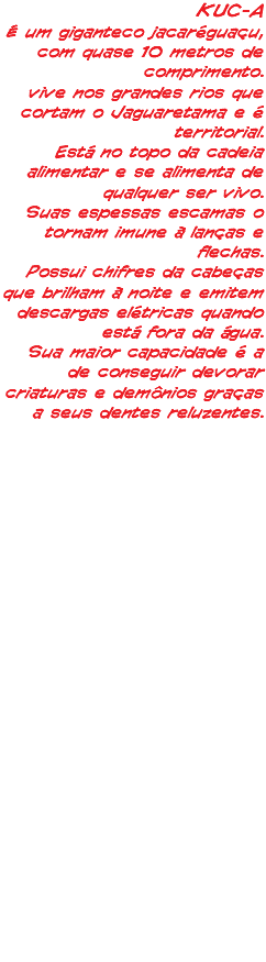 KUC-A É um giganteco jacaréguaçu, com quase 10 metros de comprimento. vive nos grandes rios que cortam o Jaguaretama e é territorial. Está no topo da cadeia alimentar e se alimenta de qualquer ser vivo. Suas espessas escamas o tornam imune à lanças e flechas. Possui chifres da cabeças que brilham à noite e emitem descargas elétricas quando está fora da água. Sua maior capacidade é a de conseguir devorar criaturas e demônios graças a seus dentes reluzentes.