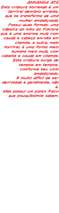 ANHANGA ATÁ Esta criatura horrenda é um terrível demônio errante, que se transforma de uma mulher amaldiçoada. Possui duas formas: uma clássica do mito do Folclore que é uma enorme mula com cauda e cabeça envolta em chamas; a outra, mais horrível, é uma forma meio humana meio mula, com cabelos e cauda em chamas. Esta criatura surge de tempos em tempos, conforme seu ciclo amaldiçoado. É muito difícil de ser derrotada e geralmente, não é. Mas possui um ponto fraco que pouquíssimos sabem.