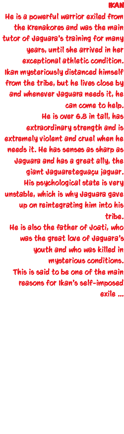 IKAN He is a powerful warrior exiled from the Krenakores and was the main tutor of Jaguara's training for many years, until she arrived in her exceptional athletic condition. Ikan mysteriously distanced himself from the tribe, but he lives close by and whenever Jaguara needs it, he can come to help. He is over 6.8 in tall, has extraordinary strength and is extremely violent and cruel when he needs it. He has senses as sharp as Jaguara and has a great ally, the giant Jaguareteguaçu jaguar. His psychological state is very unstable, which is why Jaguara gave up on reintegrating him into his tribe. He is also the father of Joati, who was the great love of Jaguara's youth and who was killed in mysterious conditions. This is said to be one of the main reasons for Ikan's self-imposed exile ... 