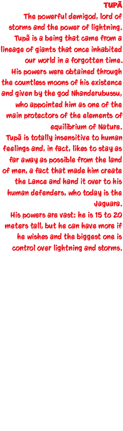 TUPÃ The powerful demigod, lord of storms and the power of lightning. Tupã is a being that came from a lineage of giants that once inhabited our world in a forgotten time. His powers were obtained through the countless moons of his existence and given by the god Nhanderubussu, who appointed him as one of the main protectors of the elements of equilibrium of Nature. Tupã is totally insensitive to human feelings and, in fact, likes to stay as far away as possible from the land of men, a fact that made him create the Lance and hand it over to his human defenders, who today is the Jaguara. His powers are vast: he is 15 to 20 meters tall, but he can have more if he wishes and the biggest one is control over lightning and storms. 