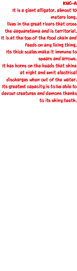 KUC-A It is a giant alligator, almost 10 meters long. lives in the great rivers that cross the Jaguaretama and is territorial. It is at the top of the food chain and feeds on any living thing. Its thick scales make it immune to spears and arrows. It has horns on the heads that shine at night and emit electrical discharges when out of the water. Its greatest capacity is to be able to devour creatures and demons thanks to its shiny teeth. 
