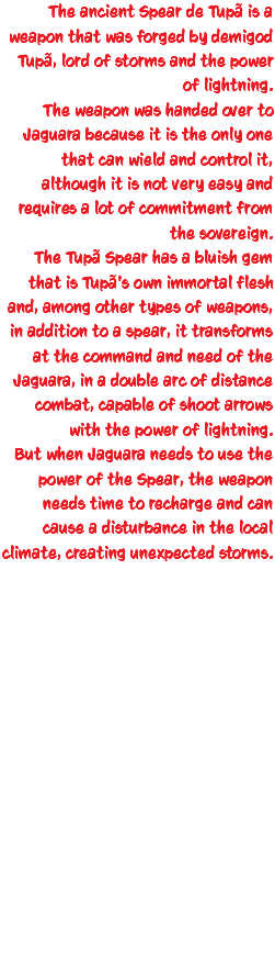 The ancient Spear de Tupã is a weapon that was forged by demigod Tupã, lord of storms and the power of lightning. The weapon was handed over to Jaguara because it is the only one that can wield and control it, although it is not very easy and requires a lot of commitment from the sovereign. The Tupã Spear has a bluish gem that is Tupã's own immortal flesh and, among other types of weapons, in addition to a spear, it transforms at the command and need of the Jaguara, in a double arc of distance combat, capable of shoot arrows with the power of lightning. But when Jaguara needs to use the power of the Spear, the weapon needs time to recharge and can cause a disturbance in the local climate, creating unexpected storms. 