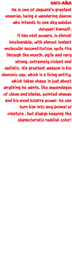 SACI-AÍBA He is one of Jaguara's greatest enemies, being a wandering demon who intends to one day subdue Jurupari himself. It has vast powers, is almost invulnerable, with almost instant molecular reconstitution, spits fire through the mouth, agile and very strong, extremely violent and sadistic. His greatest weapon is his demonic cap, which is a living entity, which takes shape in just about anything he wants, like appendages of claws and blades, pointed shapes and his most bizarre power: he can turn him into any animal or creature , but always keeping the characteristic reddish color!