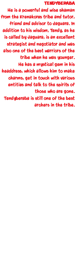 TENDYBERABA He is a powerful and wise shaman from the Krenakores tribe and tutor, friend and advisor to Jaguara. In addition to his wisdom, Tendy, as he is called by Jaguara, is an excellent strategist and negotiator and was also one of the best warriors of the tribe when he was younger. He has a mystical gem in his headdress, which allows him to make charms, get in touch with various entities and talk to the spirits of those who are gone. Tendyberaba is still one of the best archers in the tribe.