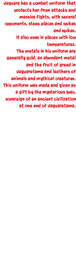 Jaguara has a combat uniform that protects her from attacks and massive fights, with several opponents, steep places and spikes and spikes. It also uses in places with low temperatures. The metals in his uniform are generally gold, an abundant metal and the fruit of greed in Jaguaretama and leathers of animals and mythical creatures. This uniform was made and given as a gift by the mysterious Ipac, sovereign of an ancient civilization at one end of Jaguaretama. 