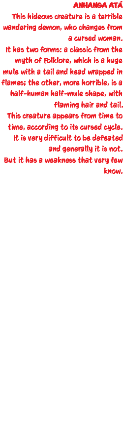 ANHANGA ATÁ This hideous creature is a terrible wandering demon, who changes from a cursed woman. It has two forms: a classic from the myth of Folklore, which is a huge mule with a tail and head wrapped in flames; the other, more horrible, is a half-human half-mule shape, with flaming hair and tail. This creature appears from time to time, according to its cursed cycle. It is very difficult to be defeated and generally it is not. But it has a weakness that very few know. 