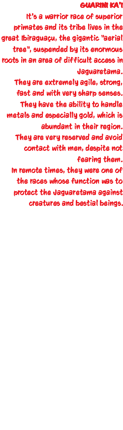 GUARINI KA'I It's a warrior race of superior primates and its tribe lives in the great Ibiraguaçu, the gigantic "aerial tree", suspended by its enormous roots in an area of difficult access in Jaguaretama. They are extremely agile, strong, fast and with very sharp senses. They have the ability to handle metals and especially gold, which is abundant in their region. They are very reserved and avoid contact with men, despite not fearing them. In remote times, they were one of the races whose function was to protect the Jaguaretama against creatures and bestial beings. 