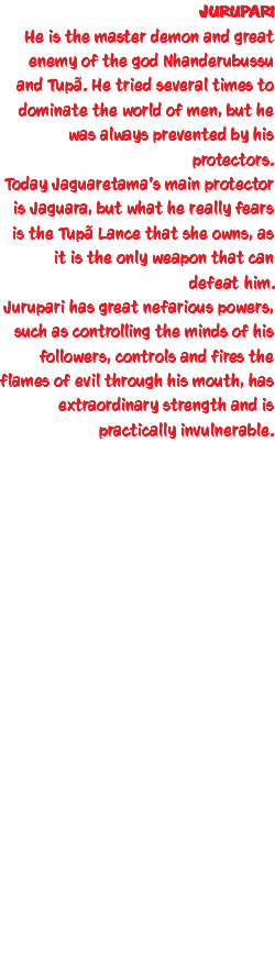 JURUPARI He is the master demon and great enemy of the god Nhanderubussu and Tupã. He tried several times to dominate the world of men, but he was always prevented by his protectors. Today Jaguaretama's main protector is Jaguara, but what he really fears is the Tupã Lance that she owns, as it is the only weapon that can defeat him. Jurupari has great nefarious powers, such as controlling the minds of his followers, controls and fires the flames of evil through his mouth, has extraordinary strength and is practically invulnerable. 