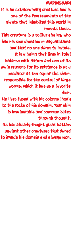 MAPINGUARI It is an extraordinary creature and is one of the few remnants of the giants that inhabited this world in remote times. This creature is a solitary being, who has his own domains in Jaguaretama and that no one dares to invade. It is a being that lives in total balance with Nature and one of its main reasons for its existence is as a predator at the top of the chain, responsible for the control of large worms, which it has as a favorite dish. He lives fused with his colossal body to the rocks of his domain. Your skin is invulnerable and communicates through thought. He has already fought great battles against other creatures that dared to invade his domain and always won. 