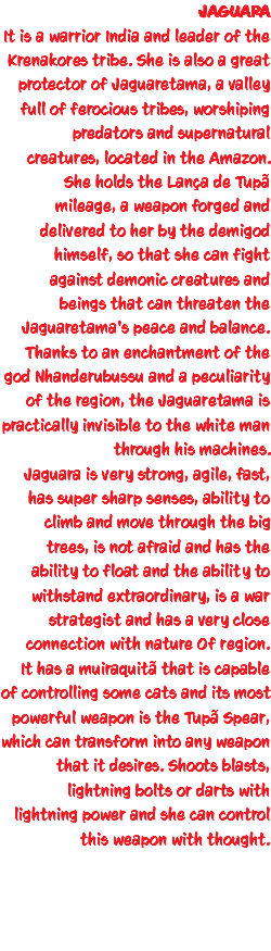 JAGUARA It is a warrior India and leader of the Krenakores tribe. She is also a great protector of Jaguaretama, a valley full of ferocious tribes, worshiping predators and supernatural creatures, located in the Amazon. She holds the Lança de Tupã mileage, a weapon forged and delivered to her by the demigod himself, so that she can fight against demonic creatures and beings that can threaten the Jaguaretama's peace and balance. Thanks to an enchantment of the god Nhanderubussu and a peculiarity of the region, the Jaguaretama is practically invisible to the white man through his machines. Jaguara is very strong, agile, fast, has super sharp senses, ability to climb and move through the big trees, is not afraid and has the ability to float and the ability to withstand extraordinary, is a war strategist and has a very close connection with nature Of region. It has a muiraquitã that is capable of controlling some cats and its most powerful weapon is the Tupã Spear, which can transform into any weapon that it desires. Shoots blasts, lightning bolts or darts with lightning power and she can control this weapon with thought. 